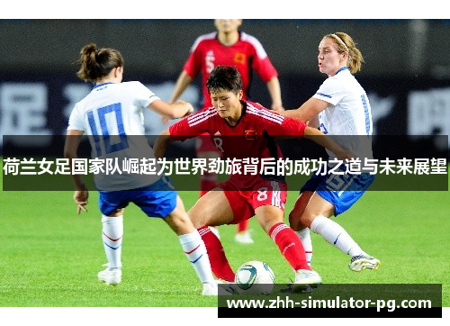 荷兰女足国家队崛起为世界劲旅背后的成功之道与未来展望 荷兰女足国家队崛起为世界劲旅背后的成功之道与未来展望