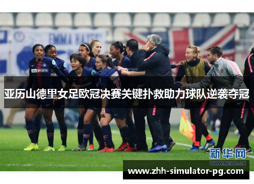 亚历山德里女足欧冠决赛关键扑救助力球队逆袭夺冠 亚历山德里女足欧冠决赛关键扑救助力球队逆袭夺冠